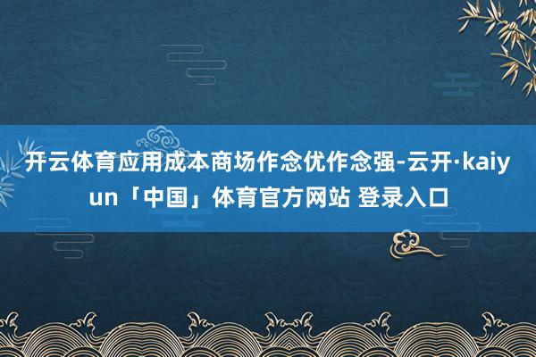 开云体育应用成本商场作念优作念强-云开·kaiyun「中国」体育官方网站 登录入口