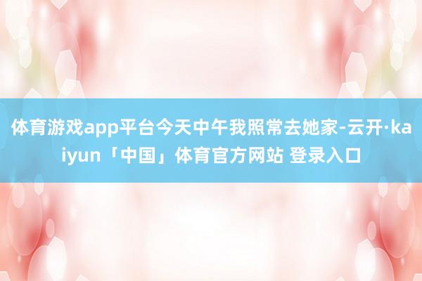 体育游戏app平台今天中午我照常去她家-云开·kaiyun「中国」体育官方网站 登录入口