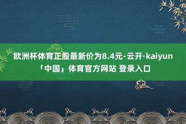 欧洲杯体育正股最新价为8.4元-云开·kaiyun「中国」体育官方网站 登录入口