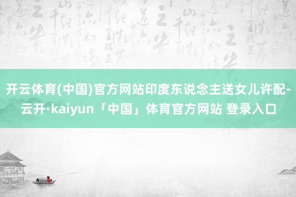 开云体育(中国)官方网站印度东说念主送女儿许配-云开·kaiyun「中国」体育官方网站 登录入口