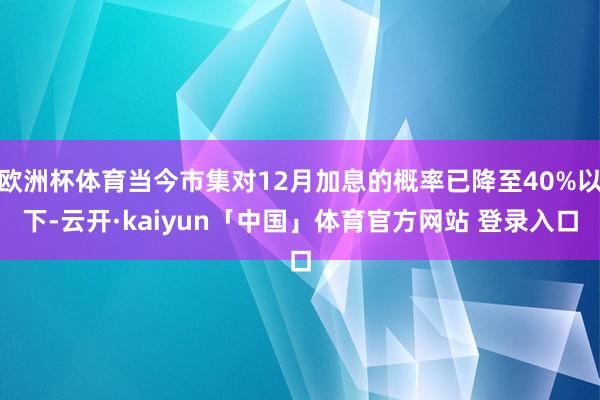 欧洲杯体育当今市集对12月加息的概率已降至40%以下-云开·kaiyun「中国」体育官方网站 登录入口