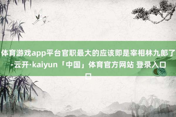 体育游戏app平台官职最大的应该即是宰相林九郎了-云开·kaiyun「中国」体育官方网站 登录入口