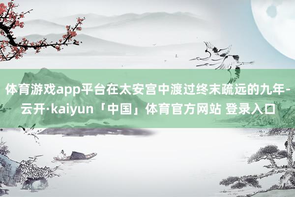 体育游戏app平台在太安宫中渡过终末疏远的九年-云开·kaiyun「中国」体育官方网站 登录入口