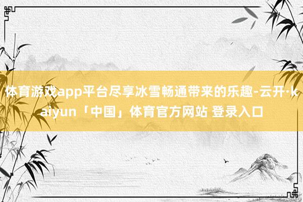 体育游戏app平台尽享冰雪畅通带来的乐趣-云开·kaiyun「中国」体育官方网站 登录入口
