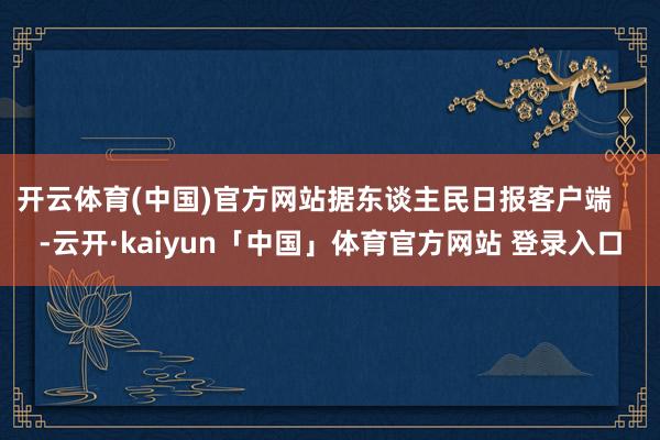 开云体育(中国)官方网站据东谈主民日报客户端    -云开·kaiyun「中国」体育官方网站 登录入口