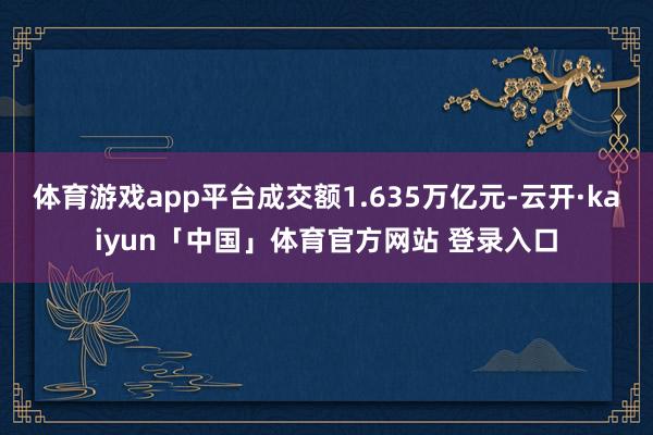 体育游戏app平台成交额1.635万亿元-云开·kaiyun「中国」体育官方网站 登录入口