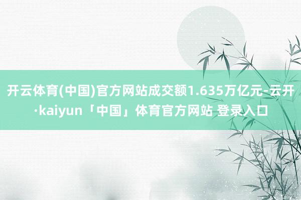 开云体育(中国)官方网站成交额1.635万亿元-云开·kaiyun「中国」体育官方网站 登录入口