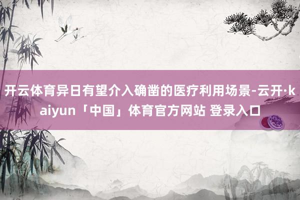 开云体育异日有望介入确凿的医疗利用场景-云开·kaiyun「中国」体育官方网站 登录入口