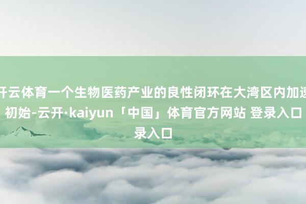 开云体育一个生物医药产业的良性闭环在大湾区内加速初始-云开·kaiyun「中国」体育官方网站 登录入口