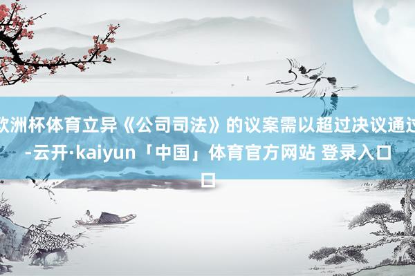 欧洲杯体育立异《公司司法》的议案需以超过决议通过-云开·kaiyun「中国」体育官方网站 登录入口