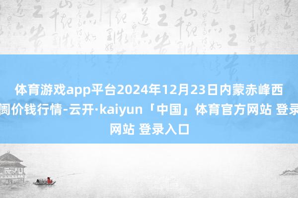 体育游戏app平台2024年12月23日内蒙赤峰西城阛阓价钱行情-云开·kaiyun「中国」体育官方网站 登录入口