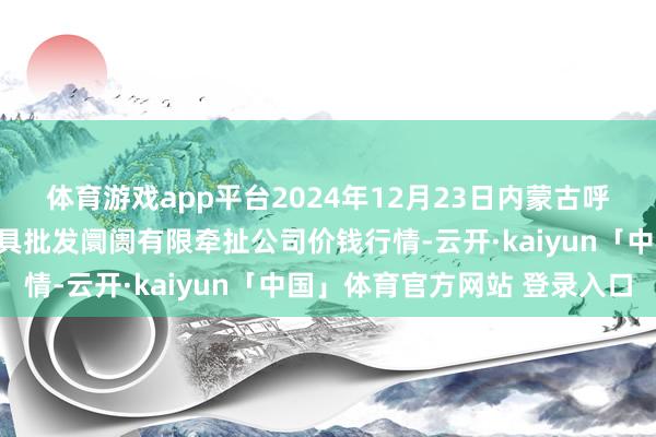 体育游戏app平台2024年12月23日内蒙古呼和浩特市东瓦窑农副家具批发阛阓有限牵扯公司价钱行情-云开·kaiyun「中国」体育官方网站 登录入口