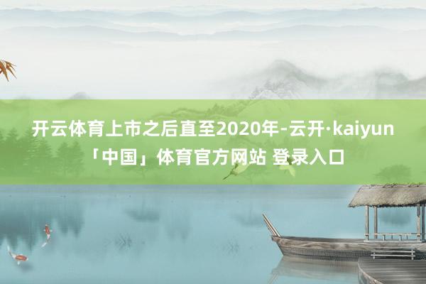 开云体育上市之后直至2020年-云开·kaiyun「中国」体育官方网站 登录入口