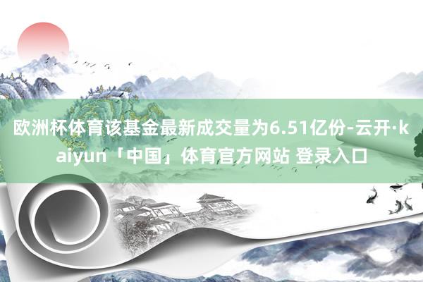 欧洲杯体育该基金最新成交量为6.51亿份-云开·kaiyun「中国」体育官方网站 登录入口