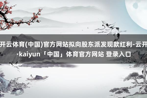 开云体育(中国)官方网站拟向股东派发现款红利-云开·kaiyun「中国」体育官方网站 登录入口