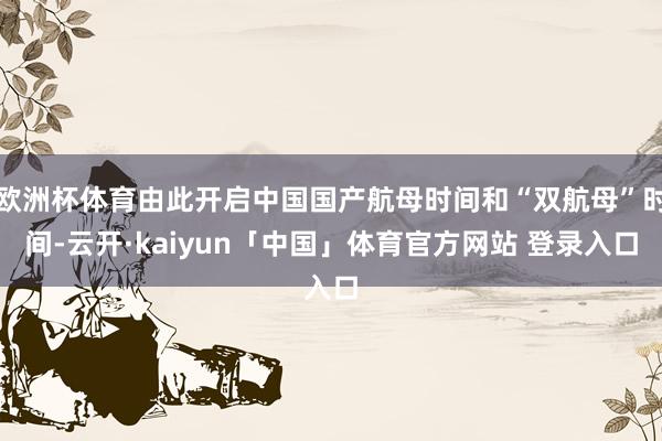 欧洲杯体育由此开启中国国产航母时间和“双航母”时间-云开·kaiyun「中国」体育官方网站 登录入口