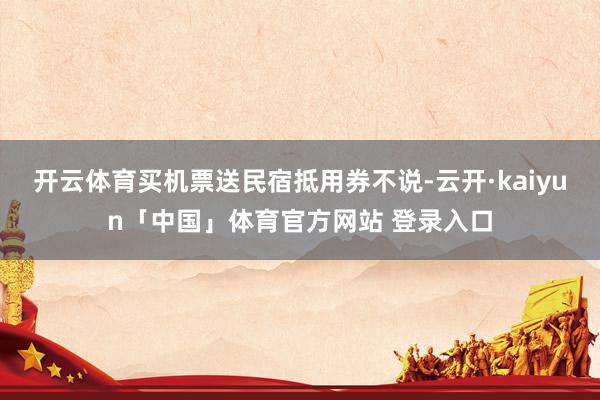 开云体育买机票送民宿抵用券不说-云开·kaiyun「中国」体育官方网站 登录入口