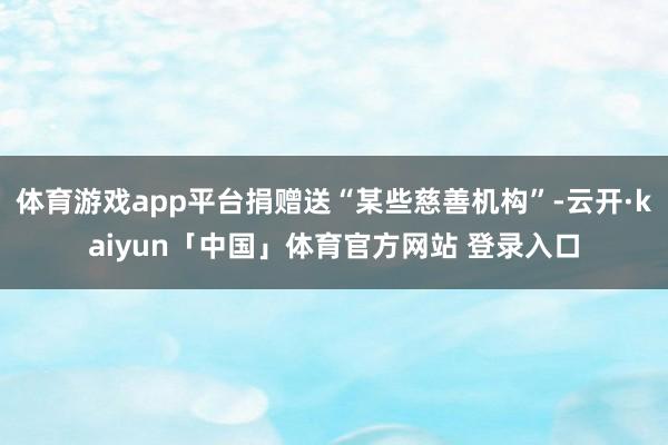 体育游戏app平台捐赠送“某些慈善机构”-云开·kaiyun「中国」体育官方网站 登录入口
