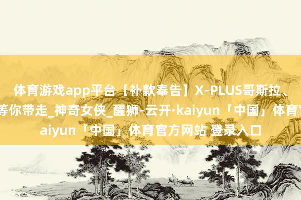 体育游戏app平台【补款奉告】X-PLUS哥斯拉、玛利亚等5项宝贝等你带走_神奇女侠_醒狮-云开·kaiyun「中国」体育官方网站 登录入口