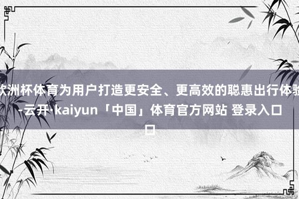 欧洲杯体育为用户打造更安全、更高效的聪惠出行体验-云开·kaiyun「中国」体育官方网站 登录入口