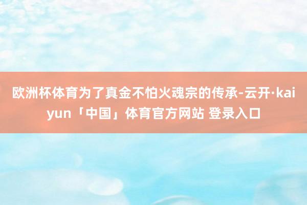 欧洲杯体育为了真金不怕火魂宗的传承-云开·kaiyun「中国」体育官方网站 登录入口