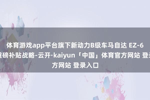 体育游戏app平台旗下新动力B级车马自达 EZ-6推出重磅补贴战略-云开·kaiyun「中国」体育官方网站 登录入口