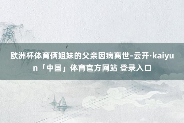 欧洲杯体育俩姐妹的父亲因病离世-云开·kaiyun「中国」体育官方网站 登录入口