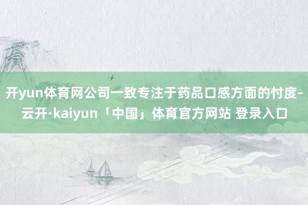 开yun体育网公司一致专注于药品口感方面的忖度-云开·kaiyun「中国」体育官方网站 登录入口
