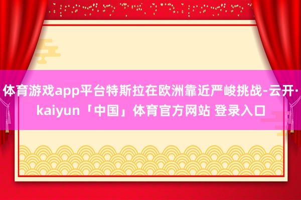 体育游戏app平台特斯拉在欧洲靠近严峻挑战-云开·kaiyun「中国」体育官方网站 登录入口