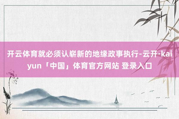 开云体育就必须认崭新的地缘政事执行-云开·kaiyun「中国」体育官方网站 登录入口