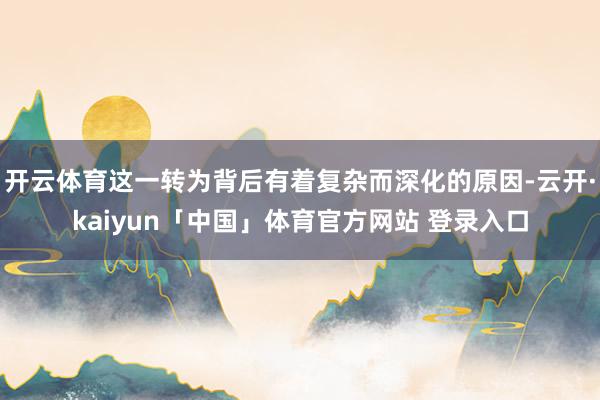 开云体育这一转为背后有着复杂而深化的原因-云开·kaiyun「中国」体育官方网站 登录入口