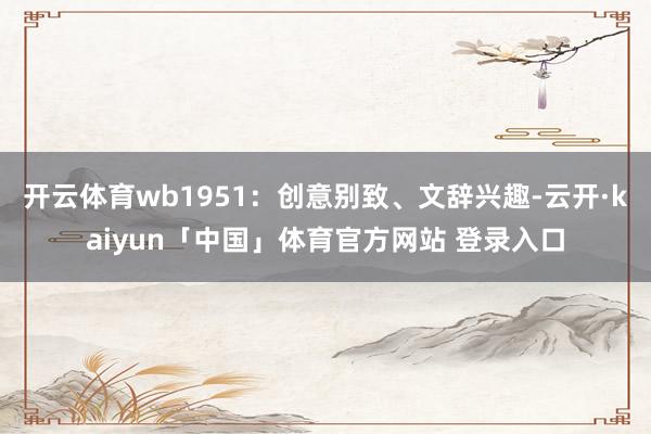 开云体育wb1951：创意别致、文辞兴趣-云开·kaiyun「中国」体育官方网站 登录入口