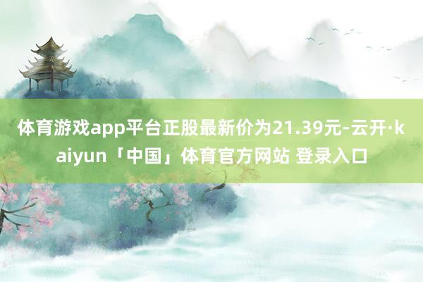 体育游戏app平台正股最新价为21.39元-云开·kaiyun「中国」体育官方网站 登录入口