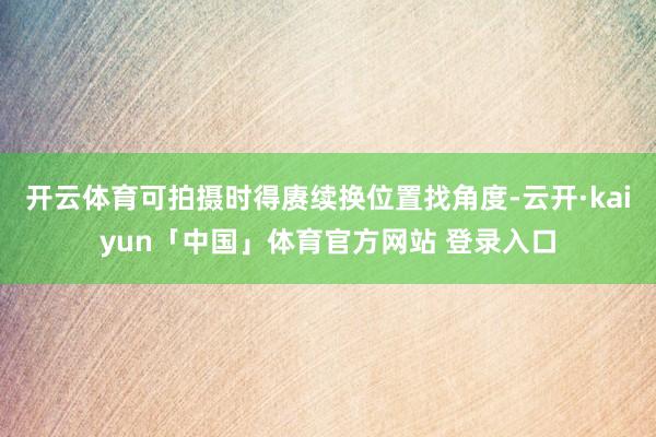开云体育可拍摄时得赓续换位置找角度-云开·kaiyun「中国」体育官方网站 登录入口