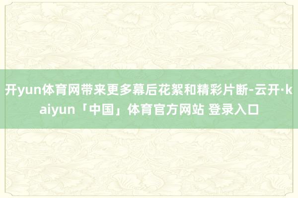 开yun体育网带来更多幕后花絮和精彩片断-云开·kaiyun「中国」体育官方网站 登录入口